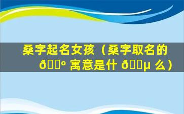 桑字起名女孩（桑字取名的 🌺 寓意是什 🐵 么）